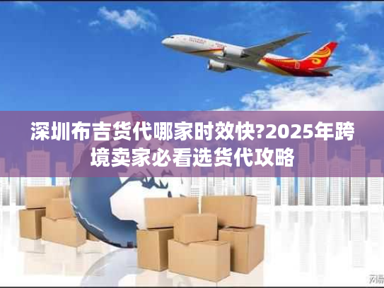 深圳布吉货代哪家时效快?2025年跨境卖家必看选货代攻略