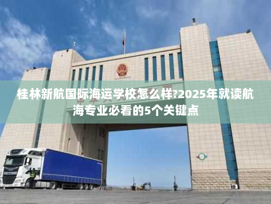 桂林新航国际海运学校怎么样?2025年就读航海专业必看的5个关键点 桂林新航国际海运学校怎么样?2025年就读航海专业必看的5个关键点