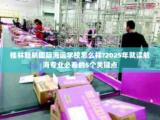 桂林新航国际海运学校怎么样?2025年就读航海专业必看的5个关键点 桂林新航国际海运学校怎么样?2025年就读航海专业必看的5个关键点