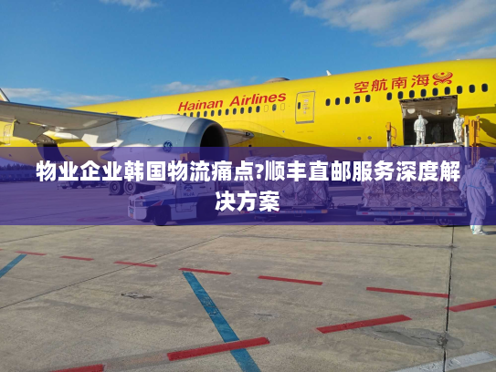 物业企业韩国物流痛点?顺丰直邮服务深度解决方案