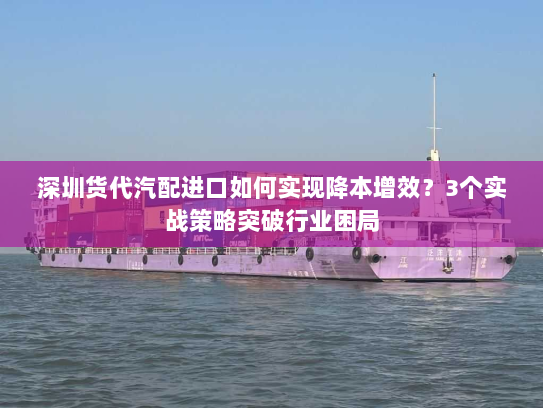 深圳货代汽配进口如何实现降本增效?3个实战策略突破行业困局 深圳货代汽配进口如何实现降本增效?3个实战策略突破行业困局