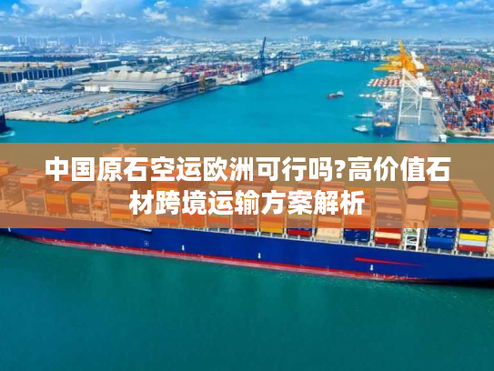 中国原石空运欧洲可行吗?高价值石材跨境运输方案解析