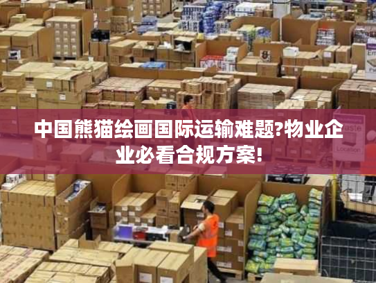 中国熊猫绘画国际运输难题?物业企业必看合规方案!