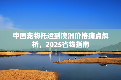 中国宠物托运到澳洲价格痛点解析，2025省钱指南
