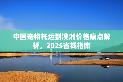 中国宠物托运到澳洲价格痛点解析，2025省钱指南