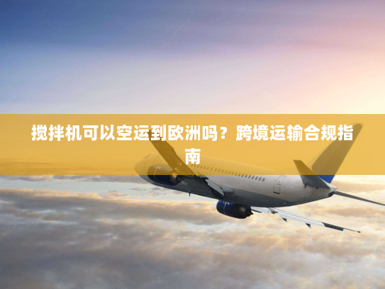 搅拌机可以空运到欧洲吗?跨境运输合规指南 搅拌机可以空运到欧洲吗?跨境运输合规指南