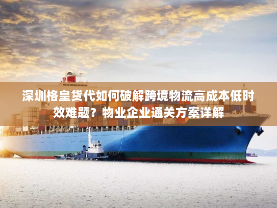 深圳格皇货代如何破解跨境物流高成本低时效难题？物业企业通关方案详解