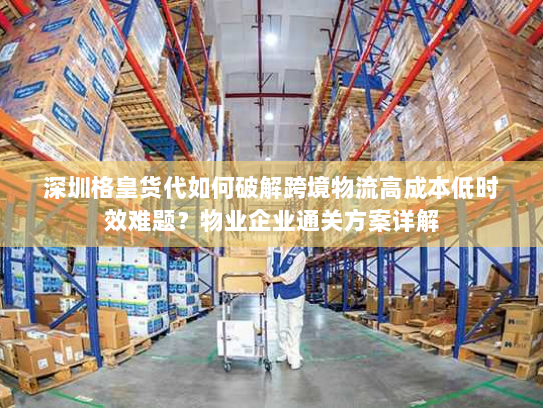 深圳格皇货代如何破解跨境物流高成本低时效难题？物业企业通关方案详解
