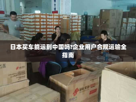 日本买车能运到中国吗?企业用户合规运输全指南 日本买车能运到中国吗?企业用户合规运输全指南