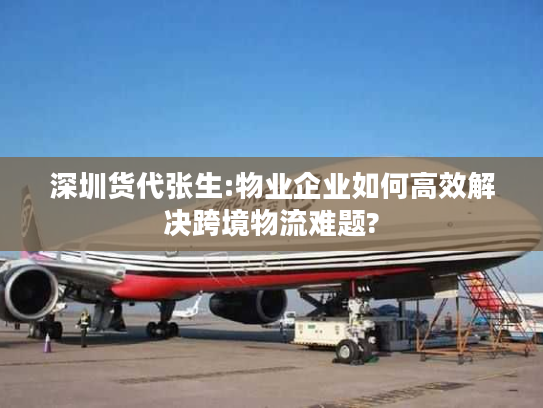 深圳货代张生:物业企业如何高效解决跨境物流难题?