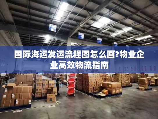 国际海运发运流程图怎么画?物业企业高效物流指南