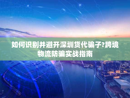 如何识别并避开深圳货代骗子?跨境物流防骗实战指南