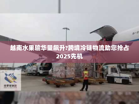 越南水果输华量飙升?跨境冷链物流助您抢占2025先机 越南水果输华量飙升?跨境冷链物流助您抢占2025先机