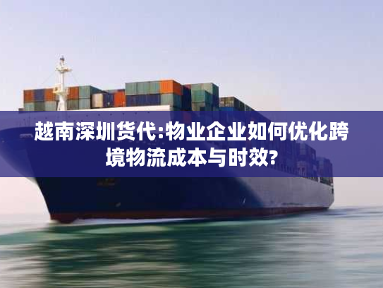 越南深圳货代:物业企业如何优化跨境物流成本与时效? 越南深圳货代:物业企业如何优化跨境物流成本与时效?
