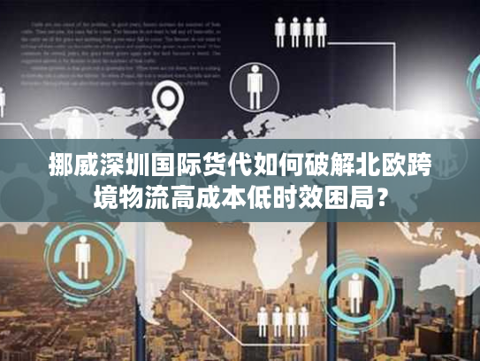 挪威深圳国际货代如何破解北欧跨境物流高成本低时效困局? 挪威深圳国际货代如何破解北欧跨境物流高成本低时效困局?