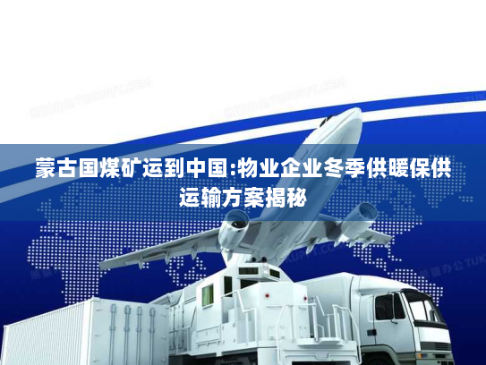 蒙古国煤矿运到中国:物业企业冬季供暖保供运输方案揭秘 蒙古国煤矿运到中国:物业企业冬季供暖保供运输方案揭秘