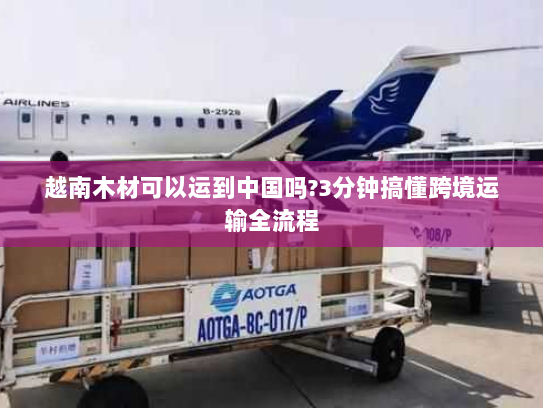 越南木材可以运到中国吗?3分钟搞懂跨境运输全流程 越南木材可以运到中国吗?3分钟搞懂跨境运输全流程