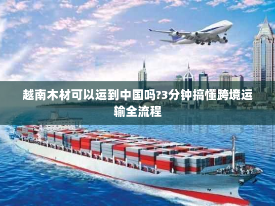 越南木材可以运到中国吗?3分钟搞懂跨境运输全流程 越南木材可以运到中国吗?3分钟搞懂跨境运输全流程