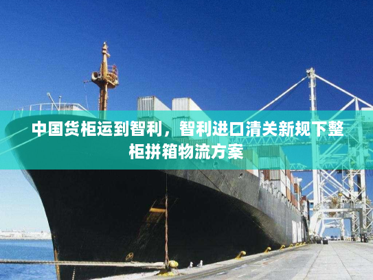 中国货柜运到智利，智利进口清关新规下整柜拼箱物流方案