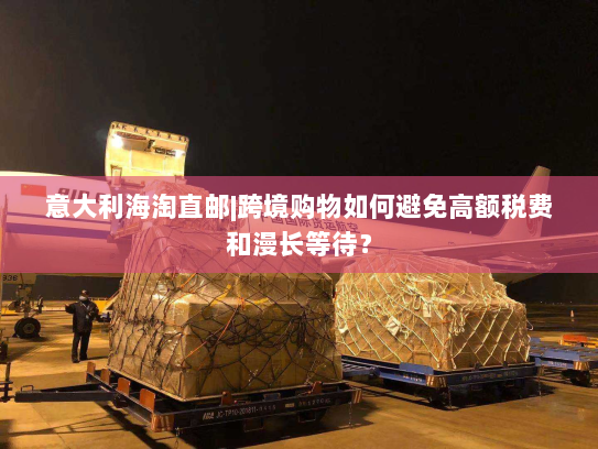 意大利海淘直邮|跨境购物如何避免高额税费和漫长等待? 意大利海淘直邮|跨境购物如何避免高额税费和漫长等待?