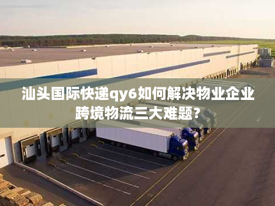 汕头国际快递qy6如何解决物业企业跨境物流三大难题？