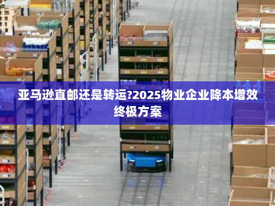 亚马逊直邮还是转运?2025物业企业降本增效终极方案 亚马逊直邮还是转运?2025物业企业降本增效终极方案