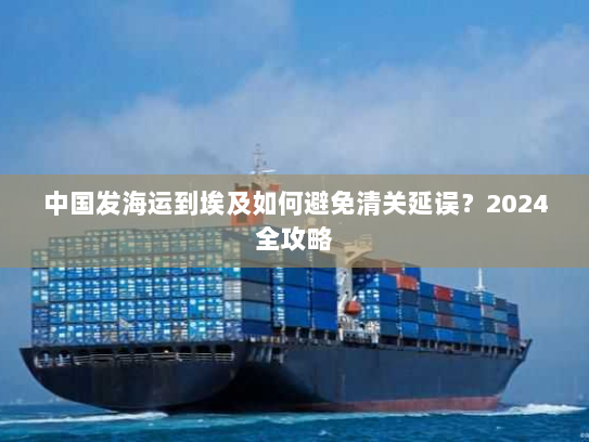 中国发海运到埃及如何避免清关延误?2024全攻略 中国发海运到埃及如何避免清关延误?2024全攻略