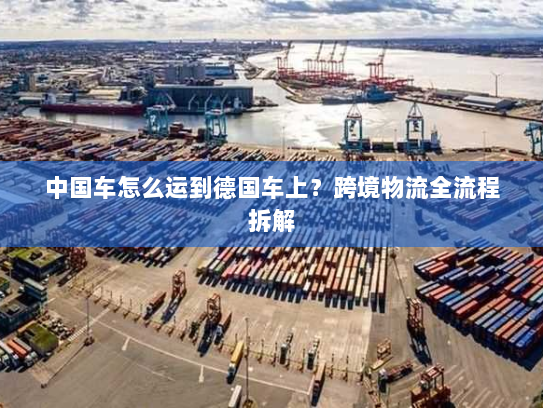 中国车怎么运到德国车上?跨境物流全流程拆解 中国车怎么运到德国车上?跨境物流全流程拆解