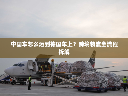 中国车怎么运到德国车上?跨境物流全流程拆解 中国车怎么运到德国车上?跨境物流全流程拆解
