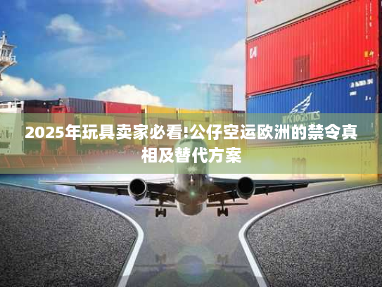 2025年玩具卖家必看!公仔空运欧洲的禁令真相及替代方案 2025年玩具卖家必看!公仔空运欧洲的禁令真相及替代方案