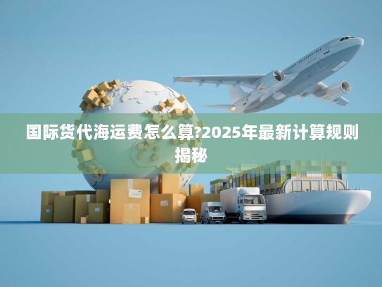 国际货代海运费怎么算?2025年最新计算规则揭秘 国际货代海运费怎么算?2025年最新计算规则揭秘