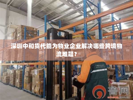 深圳中和货代能为物业企业解决哪些跨境物流难题? 深圳中和货代能为物业企业解决哪些跨境物流难题?