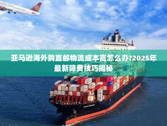 亚马逊海外购直邮物流成本高怎么办?2025年最新降费技巧揭秘 亚马逊海外购直邮物流成本高怎么办?2025年最新降费技巧揭秘