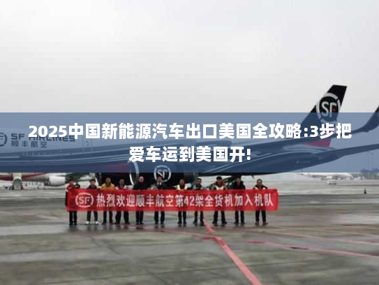 2025中国新能源汽车出口美国全攻略:3步把爱车运到美国开! 2025中国新能源汽车出口美国全攻略:3步把爱车运到美国开!