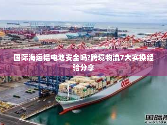 国际海运铝电池安全吗?跨境物流7大实操经验分享