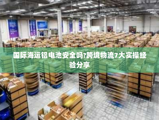 国际海运铝电池安全吗?跨境物流7大实操经验分享
