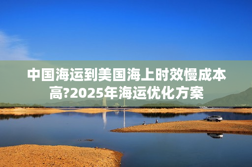 中国海运到美国海上时效慢成本高?2025年海运优化方案