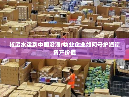 核废水运到中国沿海?物业企业如何守护海岸资产价值 核废水运到中国沿海?物业企业如何守护海岸资产价值