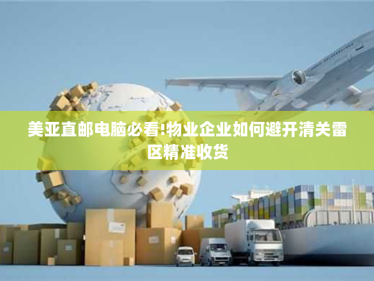 美亚直邮电脑必看!物业企业如何避开清关雷区精准收货 美亚直邮电脑必看!物业企业如何避开清关雷区精准收货