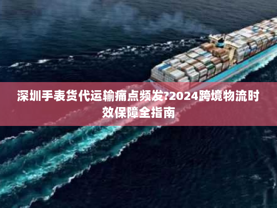 深圳手表货代运输痛点频发?2024跨境物流时效保障全指南 深圳手表货代运输痛点频发?2024跨境物流时效保障全指南
