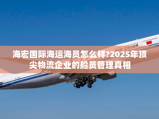 海宏国际海运海员怎么样?2025年顶尖物流企业的船员管理真相 海宏国际海运海员怎么样?2025年顶尖物流企业的船员管理真相