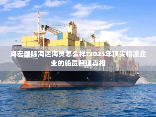 海宏国际海运海员怎么样?2025年顶尖物流企业的船员管理真相