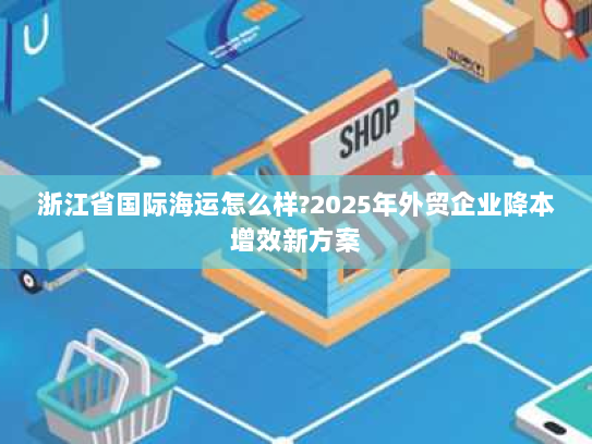 浙江省国际海运怎么样?2025年外贸企业降本增效新方案 浙江省国际海运怎么样?2025年外贸企业降本增效新方案
