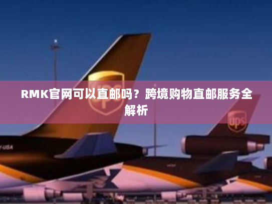 RMK官网可以直邮吗?跨境购物直邮服务全解析 RMK官网可以直邮吗?跨境购物直邮服务全解析