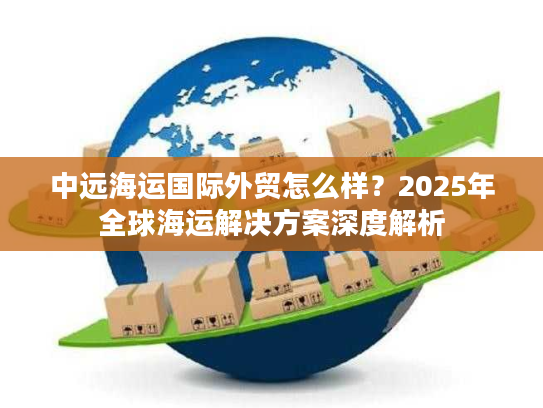 中远海运国际外贸怎么样？2025年全球海运解决方案深度解析
