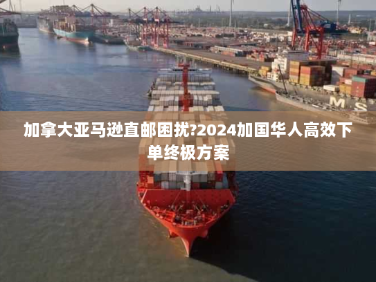 加拿大亚马逊直邮困扰?2024加国华人高效下单终极方案 加拿大亚马逊直邮困扰?2024加国华人高效下单终极方案