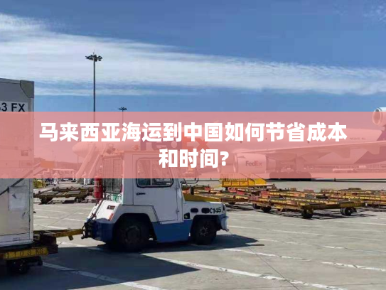 马来西亚海运到中国如何节省成本和时间? 马来西亚海运到中国如何节省成本和时间?