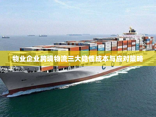 物业企业跨境物流三大隐性成本与应对策略