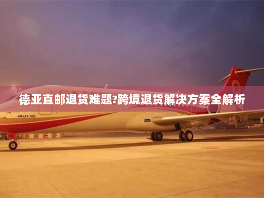 德亚直邮退货难题?跨境退货解决方案全解析 德亚直邮退货难题?跨境退货解决方案全解析