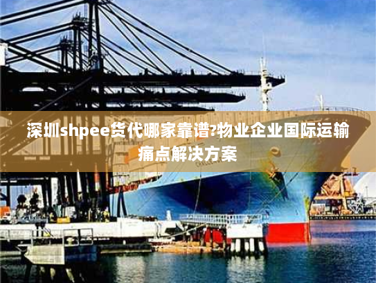 深圳shpee货代哪家靠谱?物业企业国际运输痛点解决方案